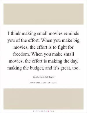 I think making small movies reminds you of the effort. When you make big movies, the effort is to fight for freedom. When you make small movies, the effort is making the day, making the budget, and it’s great, too Picture Quote #1