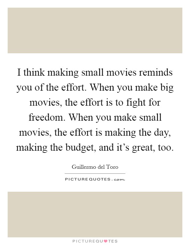 I think making small movies reminds you of the effort. When you make big movies, the effort is to fight for freedom. When you make small movies, the effort is making the day, making the budget, and it's great, too. Picture Quote #1