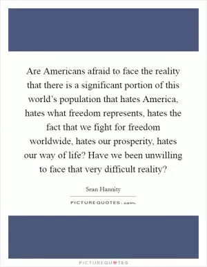 Are Americans afraid to face the reality that there is a significant portion of this world’s population that hates America, hates what freedom represents, hates the fact that we fight for freedom worldwide, hates our prosperity, hates our way of life? Have we been unwilling to face that very difficult reality? Picture Quote #1