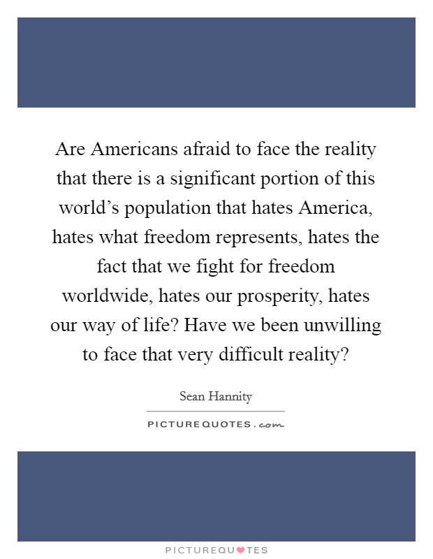 Are Americans afraid to face the reality that there is a significant portion of this world's population that hates America, hates what freedom represents, hates the fact that we fight for freedom worldwide, hates our prosperity, hates our way of life? Have we been unwilling to face that very difficult reality? Picture Quote #1