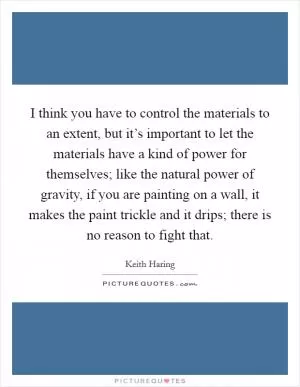 I think you have to control the materials to an extent, but it’s important to let the materials have a kind of power for themselves; like the natural power of gravity, if you are painting on a wall, it makes the paint trickle and it drips; there is no reason to fight that Picture Quote #1