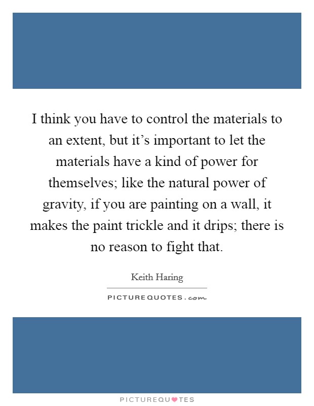 I think you have to control the materials to an extent, but it's important to let the materials have a kind of power for themselves; like the natural power of gravity, if you are painting on a wall, it makes the paint trickle and it drips; there is no reason to fight that. Picture Quote #1