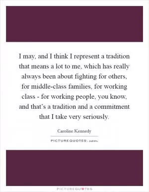 I may, and I think I represent a tradition that means a lot to me, which has really always been about fighting for others, for middle-class families, for working class - for working people, you know, and that’s a tradition and a commitment that I take very seriously Picture Quote #1