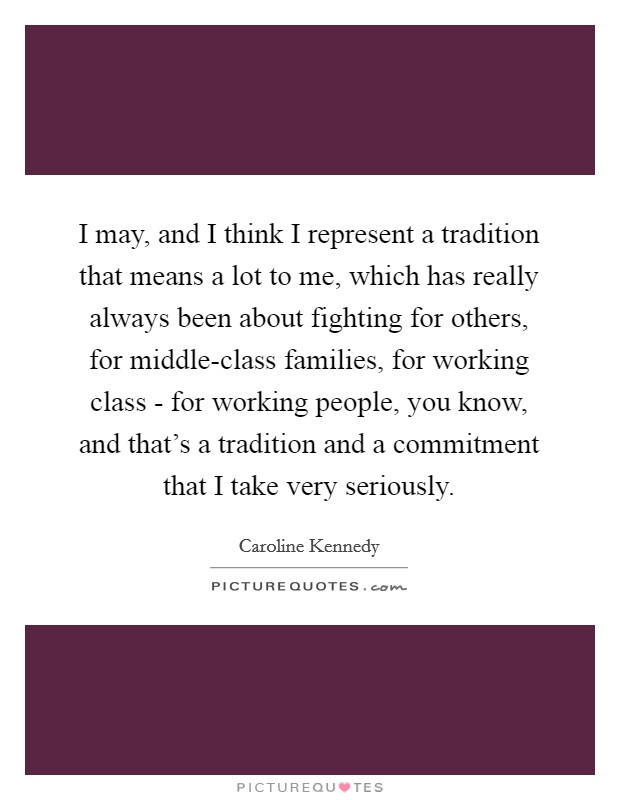 I may, and I think I represent a tradition that means a lot to me, which has really always been about fighting for others, for middle-class families, for working class - for working people, you know, and that's a tradition and a commitment that I take very seriously. Picture Quote #1
