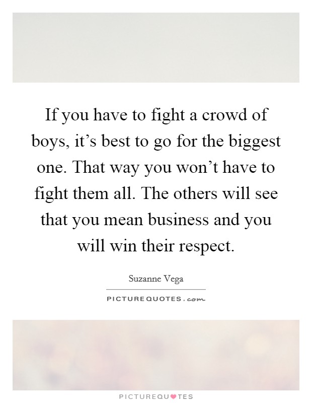 If you have to fight a crowd of boys, it's best to go for the biggest one. That way you won't have to fight them all. The others will see that you mean business and you will win their respect. Picture Quote #1