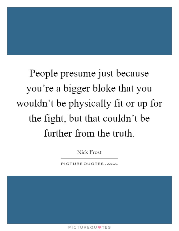 People presume just because you're a bigger bloke that you wouldn't be physically fit or up for the fight, but that couldn't be further from the truth. Picture Quote #1