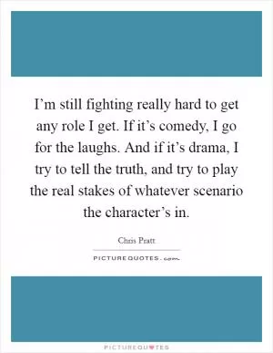 I’m still fighting really hard to get any role I get. If it’s comedy, I go for the laughs. And if it’s drama, I try to tell the truth, and try to play the real stakes of whatever scenario the character’s in Picture Quote #1