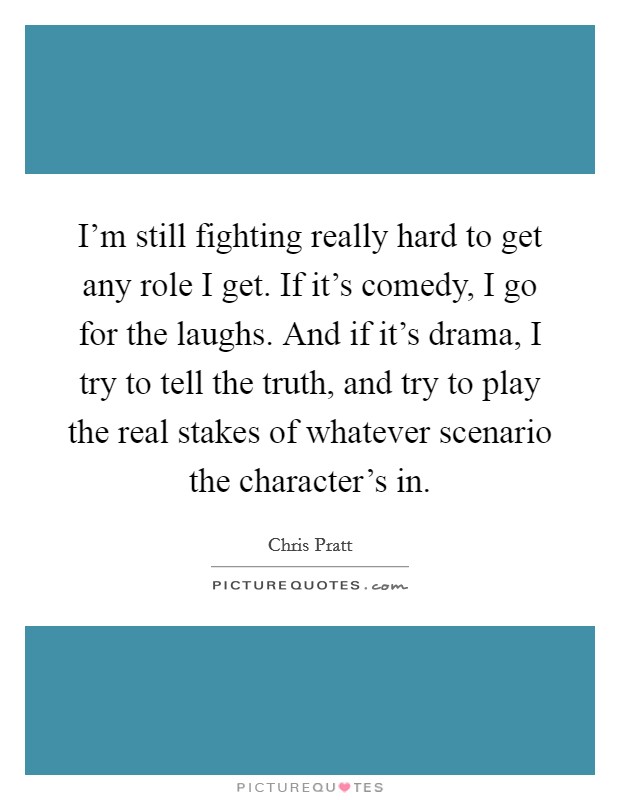 I'm still fighting really hard to get any role I get. If it's comedy, I go for the laughs. And if it's drama, I try to tell the truth, and try to play the real stakes of whatever scenario the character's in. Picture Quote #1