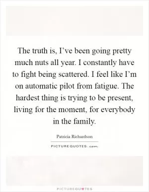 The truth is, I’ve been going pretty much nuts all year. I constantly have to fight being scattered. I feel like I’m on automatic pilot from fatigue. The hardest thing is trying to be present, living for the moment, for everybody in the family Picture Quote #1