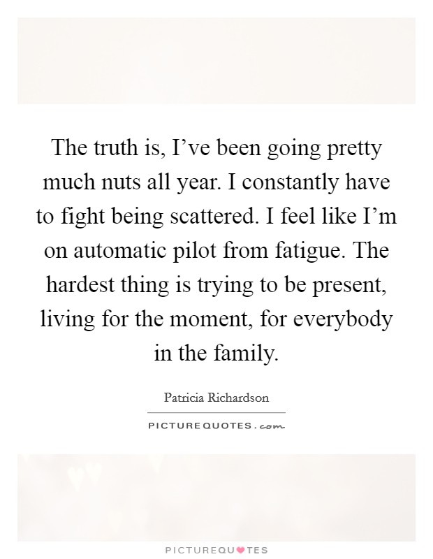 The truth is, I've been going pretty much nuts all year. I constantly have to fight being scattered. I feel like I'm on automatic pilot from fatigue. The hardest thing is trying to be present, living for the moment, for everybody in the family. Picture Quote #1