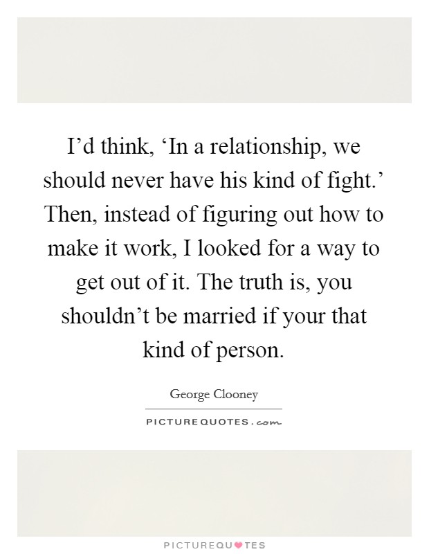 I'd think, ‘In a relationship, we should never have his kind of fight.' Then, instead of figuring out how to make it work, I looked for a way to get out of it. The truth is, you shouldn't be married if your that kind of person. Picture Quote #1