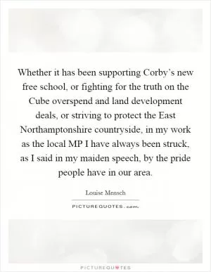 Whether it has been supporting Corby’s new free school, or fighting for the truth on the Cube overspend and land development deals, or striving to protect the East Northamptonshire countryside, in my work as the local MP I have always been struck, as I said in my maiden speech, by the pride people have in our area Picture Quote #1