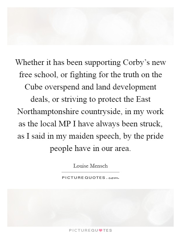 Whether it has been supporting Corby's new free school, or fighting for the truth on the Cube overspend and land development deals, or striving to protect the East Northamptonshire countryside, in my work as the local MP I have always been struck, as I said in my maiden speech, by the pride people have in our area. Picture Quote #1