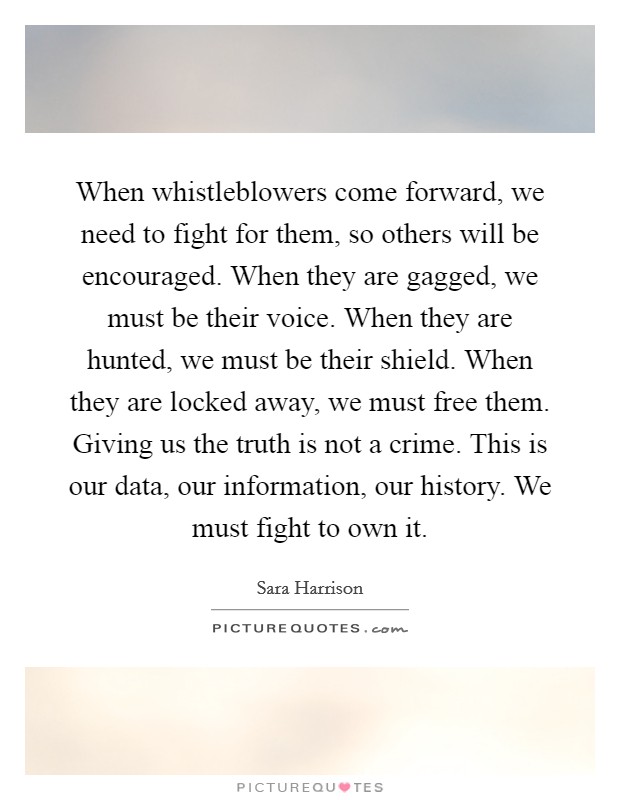 When whistleblowers come forward, we need to fight for them, so others will be encouraged. When they are gagged, we must be their voice. When they are hunted, we must be their shield. When they are locked away, we must free them. Giving us the truth is not a crime. This is our data, our information, our history. We must fight to own it. Picture Quote #1