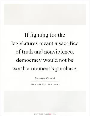 If fighting for the legislatures meant a sacrifice of truth and nonviolence, democracy would not be worth a moment’s purchase Picture Quote #1