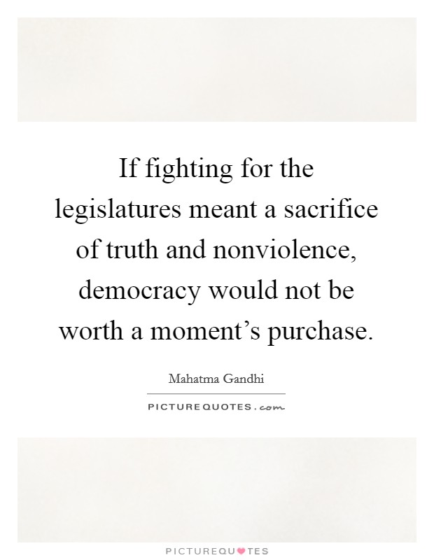 If fighting for the legislatures meant a sacrifice of truth and nonviolence, democracy would not be worth a moment's purchase. Picture Quote #1