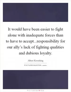 It would have been easier to fight alone with inadequate forces than to have to accept...responsibility for our ally’s lack of fighting qualities and dubious loyalty Picture Quote #1