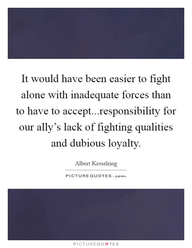 It would have been easier to fight alone with inadequate forces than to have to accept...responsibility for our ally's lack of fighting qualities and dubious loyalty. Picture Quote #1