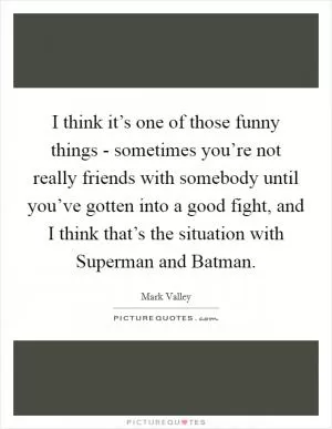 I think it’s one of those funny things - sometimes you’re not really friends with somebody until you’ve gotten into a good fight, and I think that’s the situation with Superman and Batman Picture Quote #1