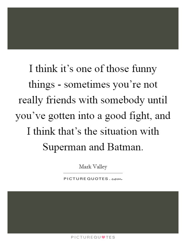 I think it's one of those funny things - sometimes you're not really friends with somebody until you've gotten into a good fight, and I think that's the situation with Superman and Batman. Picture Quote #1