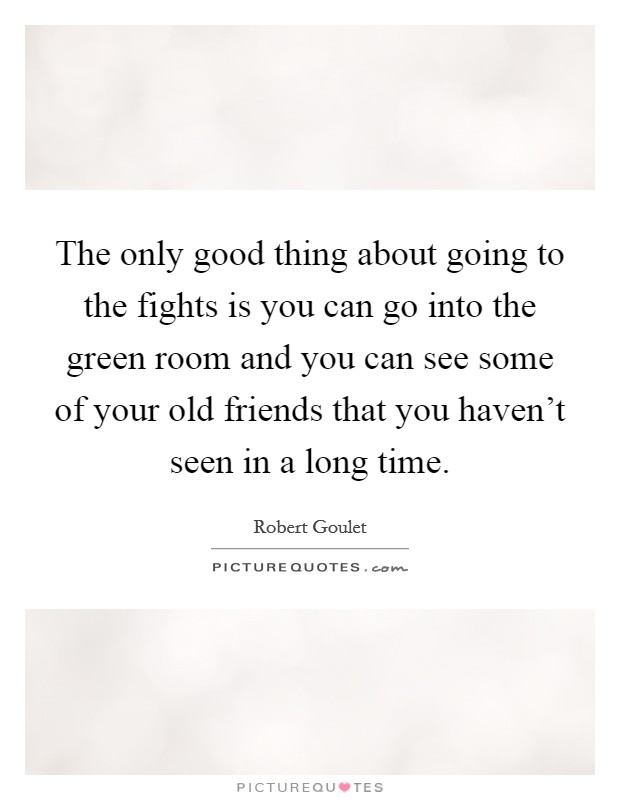 The only good thing about going to the fights is you can go into the green room and you can see some of your old friends that you haven't seen in a long time. Picture Quote #1