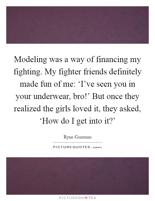 Modeling was a way of financing my fighting. My fighter friends definitely made fun of me: ‘I've seen you in your underwear, bro!' But once they realized the girls loved it, they asked, ‘How do I get into it?' Picture Quote #1