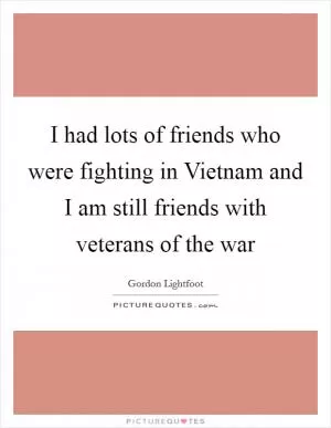 I had lots of friends who were fighting in Vietnam and I am still friends with veterans of the war Picture Quote #1