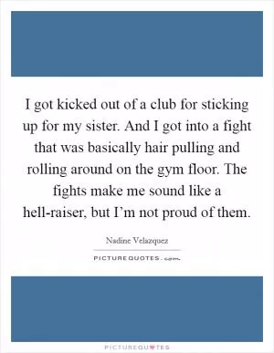 I got kicked out of a club for sticking up for my sister. And I got into a fight that was basically hair pulling and rolling around on the gym floor. The fights make me sound like a hell-raiser, but I’m not proud of them Picture Quote #1
