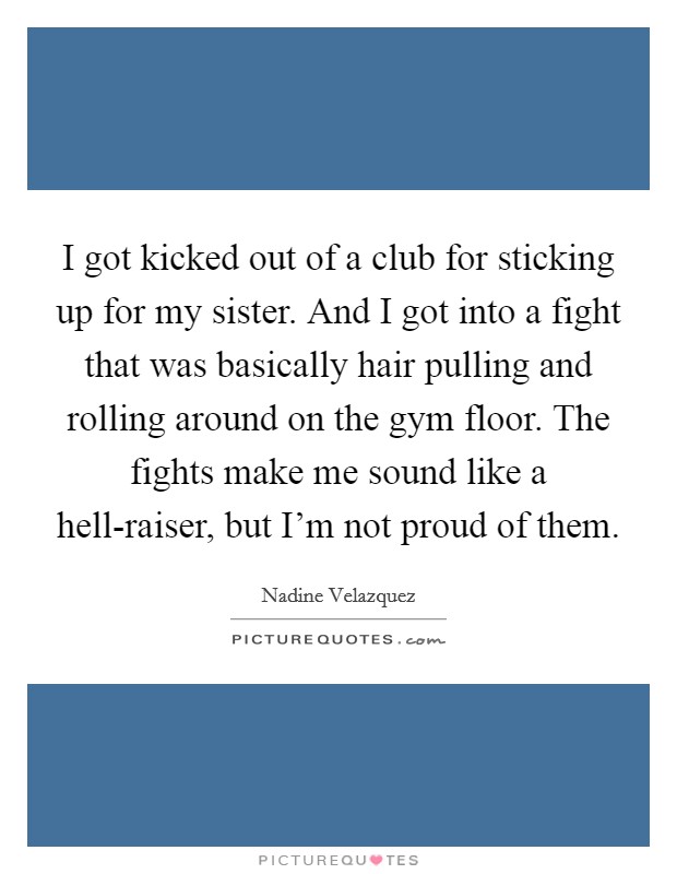 I got kicked out of a club for sticking up for my sister. And I got into a fight that was basically hair pulling and rolling around on the gym floor. The fights make me sound like a hell-raiser, but I'm not proud of them. Picture Quote #1