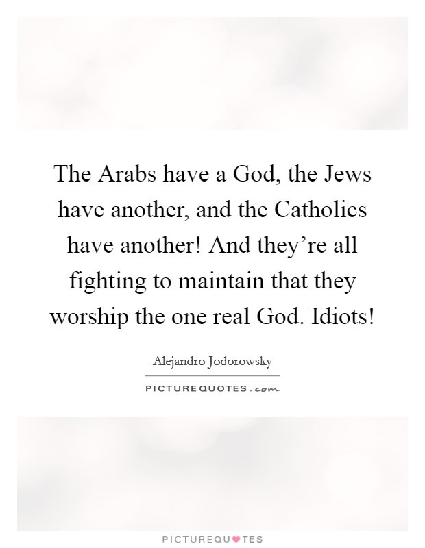 The Arabs have a God, the Jews have another, and the Catholics have another! And they're all fighting to maintain that they worship the one real God. Idiots! Picture Quote #1