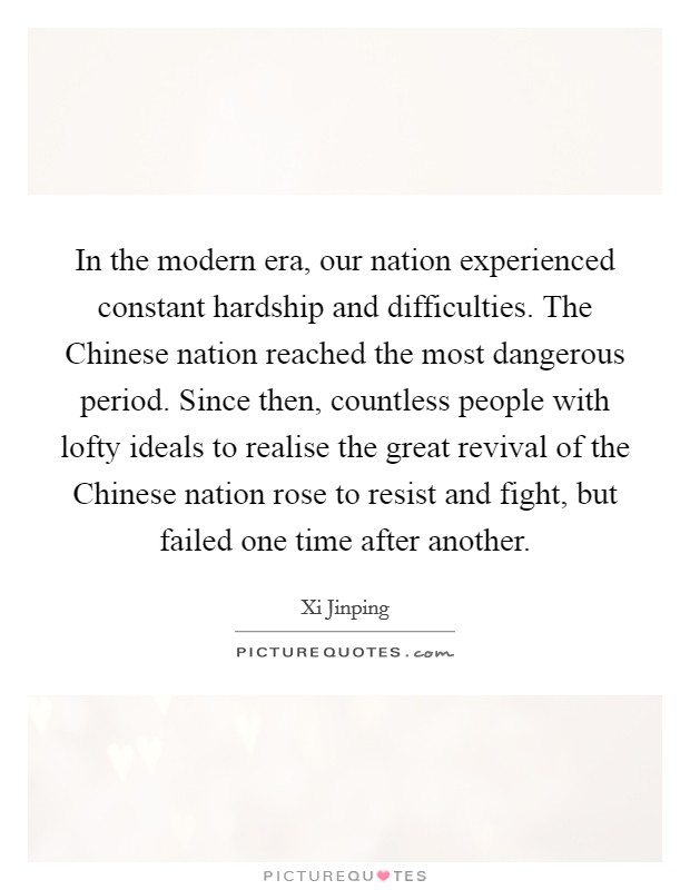 In the modern era, our nation experienced constant hardship and difficulties. The Chinese nation reached the most dangerous period. Since then, countless people with lofty ideals to realise the great revival of the Chinese nation rose to resist and fight, but failed one time after another. Picture Quote #1
