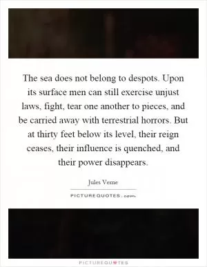 The sea does not belong to despots. Upon its surface men can still exercise unjust laws, fight, tear one another to pieces, and be carried away with terrestrial horrors. But at thirty feet below its level, their reign ceases, their influence is quenched, and their power disappears Picture Quote #1