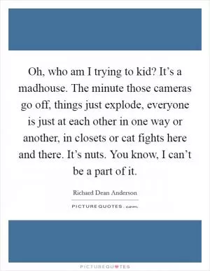 Oh, who am I trying to kid? It’s a madhouse. The minute those cameras go off, things just explode, everyone is just at each other in one way or another, in closets or cat fights here and there. It’s nuts. You know, I can’t be a part of it Picture Quote #1