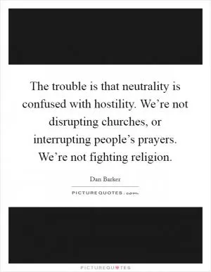 The trouble is that neutrality is confused with hostility. We’re not disrupting churches, or interrupting people’s prayers. We’re not fighting religion Picture Quote #1