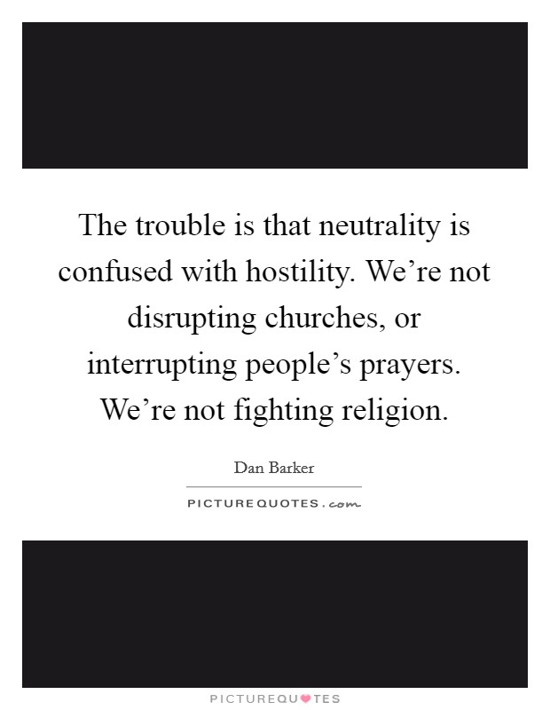 The trouble is that neutrality is confused with hostility. We're not disrupting churches, or interrupting people's prayers. We're not fighting religion. Picture Quote #1