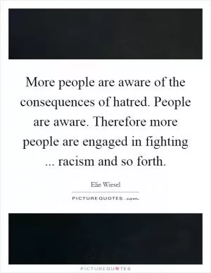 More people are aware of the consequences of hatred. People are aware. Therefore more people are engaged in fighting ... racism and so forth Picture Quote #1