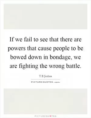 If we fail to see that there are powers that cause people to be bowed down in bondage, we are fighting the wrong battle Picture Quote #1