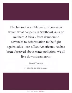 The Internet is emblematic of an era in which what happens in Southeast Asia or southern Africa - from democratic advances to deforestation to the fight against aids - can affect Americans. As has been observed about water pollution, we all live downstream now Picture Quote #1