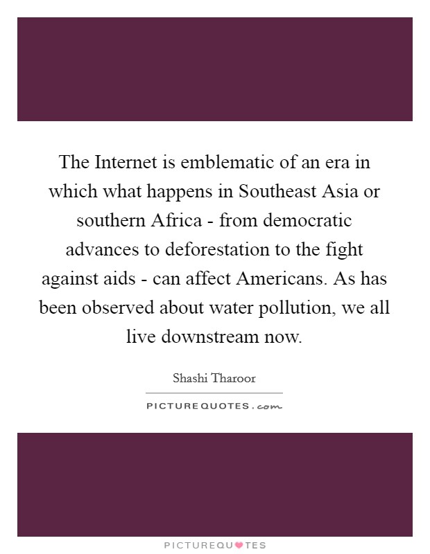 The Internet is emblematic of an era in which what happens in Southeast Asia or southern Africa - from democratic advances to deforestation to the fight against aids - can affect Americans. As has been observed about water pollution, we all live downstream now. Picture Quote #1