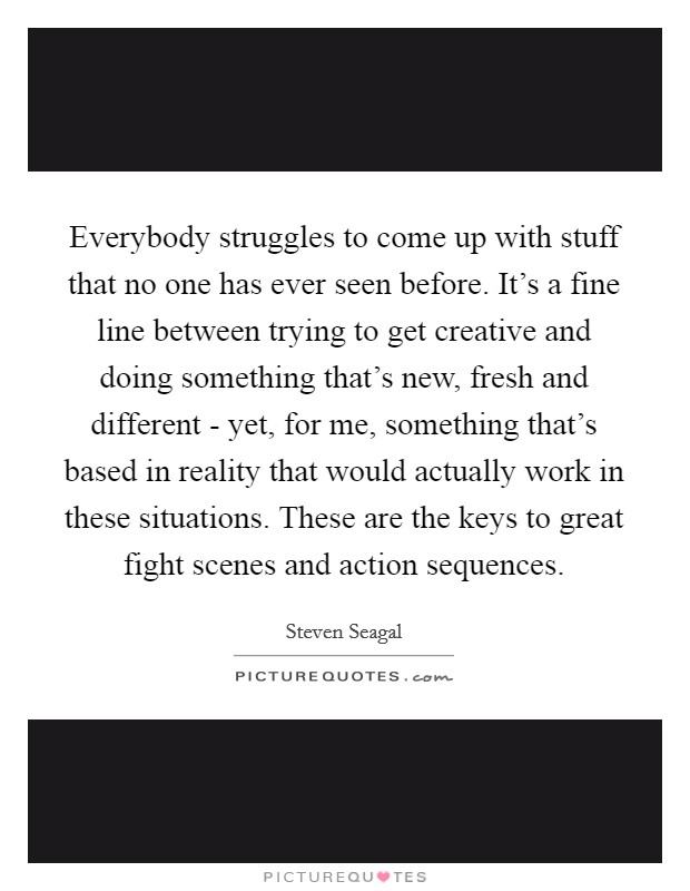 Everybody struggles to come up with stuff that no one has ever seen before. It's a fine line between trying to get creative and doing something that's new, fresh and different - yet, for me, something that's based in reality that would actually work in these situations. These are the keys to great fight scenes and action sequences. Picture Quote #1