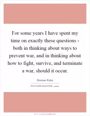 For some years I have spent my time on exactly these questions - both in thinking about ways to prevent war, and in thinking about how to fight, survive, and terminate a war, should it occur Picture Quote #1