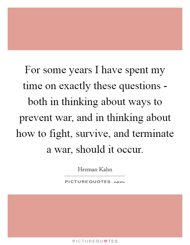 For some years I have spent my time on exactly these questions - both in thinking about ways to prevent war, and in thinking about how to fight, survive, and terminate a war, should it occur. Picture Quote #1