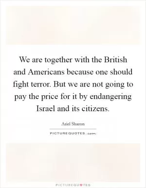 We are together with the British and Americans because one should fight terror. But we are not going to pay the price for it by endangering Israel and its citizens Picture Quote #1