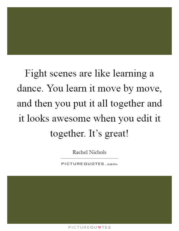 Fight scenes are like learning a dance. You learn it move by move, and then you put it all together and it looks awesome when you edit it together. It's great! Picture Quote #1