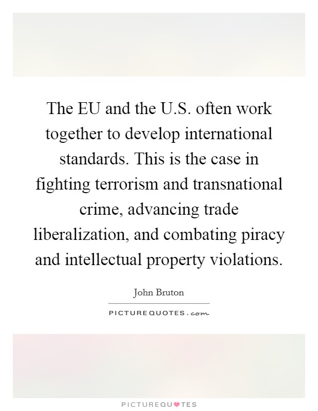 The EU and the U.S. often work together to develop international standards. This is the case in fighting terrorism and transnational crime, advancing trade liberalization, and combating piracy and intellectual property violations. Picture Quote #1