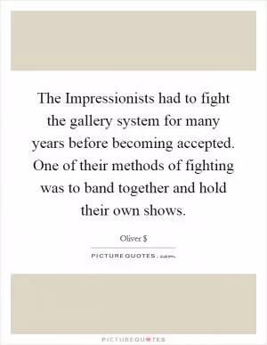 The Impressionists had to fight the gallery system for many years before becoming accepted. One of their methods of fighting was to band together and hold their own shows Picture Quote #1