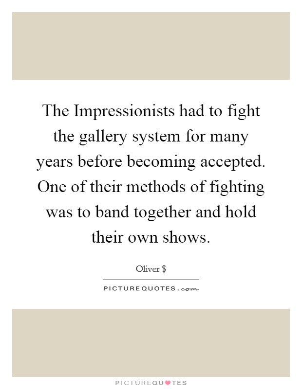 The Impressionists had to fight the gallery system for many years before becoming accepted. One of their methods of fighting was to band together and hold their own shows. Picture Quote #1