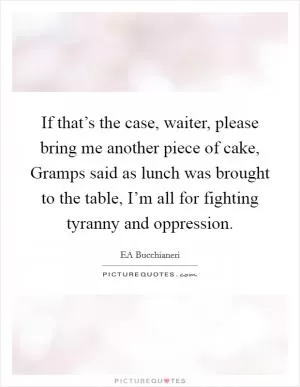 If that’s the case, waiter, please bring me another piece of cake, Gramps said as lunch was brought to the table, I’m all for fighting tyranny and oppression Picture Quote #1