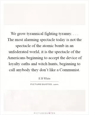 We grow tyrannical fighting tyranny. . . . The most alarming spectacle today is not the spectacle of the atomic bomb in an unfederated world, it is the spectacle of the Americans beginning to accept the device of loyalty oaths and witch hunts, beginning to call anybody they don’t like a Communist Picture Quote #1