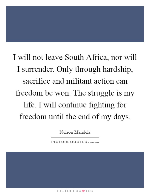 I will not leave South Africa, nor will I surrender. Only through hardship, sacrifice and militant action can freedom be won. The struggle is my life. I will continue fighting for freedom until the end of my days. Picture Quote #1